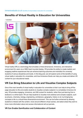 1/3
immersivestudio.co.uk /benefits-of-virtual-reality-in-education-for-universities/
Benefits of Virtual Reality in Education for Universities
⋮ 1/23/2024
Virtual reality (VR) is a technology that simulates a three-dimensional, immersive, and interactive
environment for users via a HMD head mounted display. VR provides the ability to create realistic and
engaging realtime experiences that can enhance learning outcomes and motivation for university
students of various disciplines and levels. In this blog post, we will explore some of the benefits of using
virtual reality in education for universities, and how Immersive Studio can help you create and deliver VR
content for your educational needs.
VR Can Bring Education to Life and Visualise Complex Subjects
One of the main benefits of virtual reality in education for universities is that it can help to bring off the
page education to life and enable students to visualise complex subjects in a completely immersive 3d
way. VR provides engaging, immersive, and 360 content for students, rather than just learning from a
textbook or a white board. VR can help students to visualise more abstract and complex subjects, such
as physics, chemistry, biology, engineering, architecture, geography, history or art, by bringing key
concepts to life in a virtual three dimensional environment. This can be further enhanced by allowing
students to interact with the content, move around different virtual scenes, and select areas they want to
know more information about and access informational call out pannels.
VR Can Enable Gamification and Collaboration of Content
 