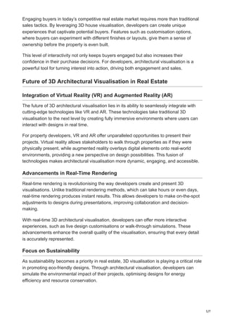 5/7
Engaging buyers in today’s competitive real estate market requires more than traditional
sales tactics. By leveraging 3D house visualisation, developers can create unique
experiences that captivate potential buyers. Features such as customisation options,
where buyers can experiment with different finishes or layouts, give them a sense of
ownership before the property is even built.
This level of interactivity not only keeps buyers engaged but also increases their
confidence in their purchase decisions. For developers, architectural visualisation is a
powerful tool for turning interest into action, driving both engagement and sales.
Future of 3D Architectural Visualisation in Real Estate
Integration of Virtual Reality (VR) and Augmented Reality (AR)
The future of 3D architectural visualisation lies in its ability to seamlessly integrate with
cutting-edge technologies like VR and AR. These technologies take traditional 3D
visualisation to the next level by creating fully immersive environments where users can
interact with designs in real time.
For property developers, VR and AR offer unparalleled opportunities to present their
projects. Virtual reality allows stakeholders to walk through properties as if they were
physically present, while augmented reality overlays digital elements onto real-world
environments, providing a new perspective on design possibilities. This fusion of
technologies makes architectural visualisation more dynamic, engaging, and accessible.
Advancements in Real-Time Rendering
Real-time rendering is revolutionising the way developers create and present 3D
visualisations. Unlike traditional rendering methods, which can take hours or even days,
real-time rendering produces instant results. This allows developers to make on-the-spot
adjustments to designs during presentations, improving collaboration and decision-
making.
With real-time 3D architectural visualisation, developers can offer more interactive
experiences, such as live design customisations or walk-through simulations. These
advancements enhance the overall quality of the visualisation, ensuring that every detail
is accurately represented.
Focus on Sustainability
As sustainability becomes a priority in real estate, 3D visualisation is playing a critical role
in promoting eco-friendly designs. Through architectural visualisation, developers can
simulate the environmental impact of their projects, optimising designs for energy
efficiency and resource conservation.
 