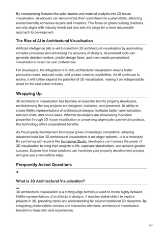 6/7
By incorporating features like solar studies and material analysis into 3D house
visualisation, developers can demonstrate their commitment to sustainability, attracting
environmentally conscious buyers and investors. This focus on green building practices
not only aligns with industry trends but also sets the stage for a more responsible
approach to development.
The Rise of AI in Architectural Visualisation
Artificial intelligence (AI) is set to transform 3D architectural visualisation by automating
complex processes and enhancing the accuracy of designs. AI-powered tools can
generate detailed renders, predict design flaws, and even create personalised
visualisations based on user preferences.
For developers, the integration of AI into architectural visualisation means faster
production times, reduced costs, and greater creative possibilities. As AI continues to
evolve, it will further expand the potential of 3D visualisation, making it an indispensable
asset for the real estate industry.
Wrapping Up
3D architectural visualisation has become an essential tool for property developers,
revolutionising the way projects are designed, marketed, and presented. Its ability to
create lifelike representations of architectural designs facilitates better communication,
reduces costs, and drives sales. Whether developers are showcasing individual
properties through 3D house visualisation or presenting large-scale commercial projects,
this technology offers unparalleled benefits.
As the property development landscape grows increasingly competitive, adopting
advanced tools like 3D architectural visualisation is no longer optional—it is a necessity.
By partnering with experts like Immersive Studio, developers can harness the power of
3D visualisation to bring their projects to life, captivate stakeholders, and achieve greater
success. Explore how these solutions can transform your property development process
and give you a competitive edge.
Frequently Asked Questions
What is 3D Architectural Visualisation?
3D architectural visualisation is a cutting-edge technique used to create highly detailed,
lifelike representations of architectural designs. It enables stakeholders to explore
projects in 3D, providing clarity and understanding far beyond traditional 2D blueprints. By
integrating photorealistic renders and interactive elements, architectural visualisation
transforms ideas into vivid experiences.
 