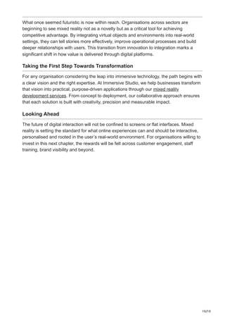 10/10
What once seemed futuristic is now within reach. Organisations across sectors are
beginning to see mixed reality not as a novelty but as a critical tool for achieving
competitive advantage. By integrating virtual objects and environments into real-world
settings, they can tell stories more effectively, improve operational processes and build
deeper relationships with users. This transition from innovation to integration marks a
significant shift in how value is delivered through digital platforms.
Taking the First Step Towards Transformation
For any organisation considering the leap into immersive technology, the path begins with
a clear vision and the right expertise. At Immersive Studio, we help businesses transform
that vision into practical, purpose-driven applications through our mixed reality
development services. From concept to deployment, our collaborative approach ensures
that each solution is built with creativity, precision and measurable impact.
Looking Ahead
The future of digital interaction will not be confined to screens or flat interfaces. Mixed
reality is setting the standard for what online experiences can and should be interactive,
personalised and rooted in the user’s real-world environment. For organisations willing to
invest in this next chapter, the rewards will be felt across customer engagement, staff
training, brand visibility and beyond.
 