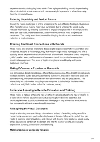 3/10
experiences without stepping into a store. From trying on clothing virtually to previewing
electronics in their actual environment, users can explore products in a hands-on way,
from the comfort of home.
Reducing Uncertainty and Product Returns
One of the major challenges in online shopping is the lack of tactile feedback. Customers
often hesitate before making high-value purchases due to uncertainty. Mixed reality
reduces this friction by enabling customers to engage with products in meaningful ways.
They can see scale, material textures, and even how products react to lighting or
movement. This clarity leads to more confident buying decisions and a noticeable
reduction in product returns.
Creating Emotional Connections with Brands
Mixed reality also enables retailers to design digital experiences that evoke emotion and
tell stories. Imagine a customer journey that doesn’t begin with a homepage, but with a
spatially aware experience that unfolds in their environment. Interactive brand storytelling,
guided product tours, and immersive showrooms transform passive browsing into
emotional engagement. This level of depth strengthens brand loyalty and keeps
customers returning.
Making E-Commerce Experiences Memorable
In a competitive digital marketplace, differentiation is essential. Mixed reality gives brands
the tools to stand out by delivering something truly novel. Instead of traditional click-and-
scroll browsing, customers interact with their environment and the products in it. This
interactivity not only makes shopping more enjoyable but also helps retailers collect
behavioural insights to further refine the customer journey.
Immersive Learning in Remote Education and Training
Mixed reality is not just enhancing how we shop it’s also revolutionising how we learn. In
a world where remote education and virtual training have become essential, this
technology enables educators and learners to engage in fully immersive environments
that transcend traditional screen-based interaction.
Reimagining the Virtual Classroom
Imagine attending a remote biology class where, instead of watching a diagram of the
human body on a screen, you’re standing beside a life-size holographic model. You can
rotate it, examine internal systems, and interact with it using hand gestures. Mixed reality
brings educational content off the screen and into the learner’s world, encouraging
exploration, curiosity, and deeper understanding.
Making Complex Concepts Tangible
 