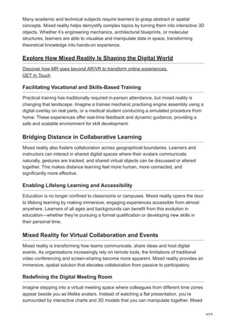 4/10
Many academic and technical subjects require learners to grasp abstract or spatial
concepts. Mixed reality helps demystify complex topics by turning them into interactive 3D
objects. Whether it’s engineering mechanics, architectural blueprints, or molecular
structures, learners are able to visualise and manipulate data in space, transforming
theoretical knowledge into hands-on experience.
Explore How Mixed Reality Is Shaping the Digital World
Discover how MR goes beyond AR/VR to transform online experiences.
GET In Touch
Facilitating Vocational and Skills-Based Training
Practical training has traditionally required in-person attendance, but mixed reality is
changing that landscape. Imagine a trainee mechanic practising engine assembly using a
digital overlay on real parts, or a medical student conducting a simulated procedure from
home. These experiences offer real-time feedback and dynamic guidance, providing a
safe and scalable environment for skill development.
Bridging Distance in Collaborative Learning
Mixed reality also fosters collaboration across geographical boundaries. Learners and
instructors can interact in shared digital spaces where their avatars communicate
naturally, gestures are tracked, and shared virtual objects can be discussed or altered
together. This makes distance learning feel more human, more connected, and
significantly more effective.
Enabling Lifelong Learning and Accessibility
Education is no longer confined to classrooms or campuses. Mixed reality opens the door
to lifelong learning by making immersive, engaging experiences accessible from almost
anywhere. Learners of all ages and backgrounds can benefit from this evolution in
education—whether they’re pursuing a formal qualification or developing new skills in
their personal time.
Mixed Reality for Virtual Collaboration and Events
Mixed reality is transforming how teams communicate, share ideas and host digital
events. As organisations increasingly rely on remote tools, the limitations of traditional
video conferencing and screen-sharing become more apparent. Mixed reality provides an
immersive, spatial solution that elevates collaboration from passive to participatory.
Redefining the Digital Meeting Room
Imagine stepping into a virtual meeting space where colleagues from different time zones
appear beside you as lifelike avatars. Instead of watching a flat presentation, you’re
surrounded by interactive charts and 3D models that you can manipulate together. Mixed
 