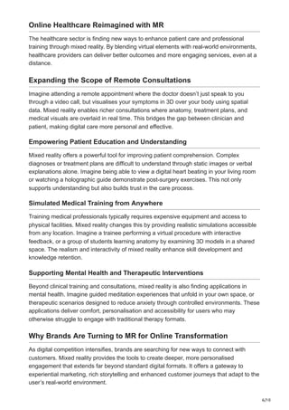 6/10
Online Healthcare Reimagined with MR
The healthcare sector is finding new ways to enhance patient care and professional
training through mixed reality. By blending virtual elements with real-world environments,
healthcare providers can deliver better outcomes and more engaging services, even at a
distance.
Expanding the Scope of Remote Consultations
Imagine attending a remote appointment where the doctor doesn’t just speak to you
through a video call, but visualises your symptoms in 3D over your body using spatial
data. Mixed reality enables richer consultations where anatomy, treatment plans, and
medical visuals are overlaid in real time. This bridges the gap between clinician and
patient, making digital care more personal and effective.
Empowering Patient Education and Understanding
Mixed reality offers a powerful tool for improving patient comprehension. Complex
diagnoses or treatment plans are difficult to understand through static images or verbal
explanations alone. Imagine being able to view a digital heart beating in your living room
or watching a holographic guide demonstrate post-surgery exercises. This not only
supports understanding but also builds trust in the care process.
Simulated Medical Training from Anywhere
Training medical professionals typically requires expensive equipment and access to
physical facilities. Mixed reality changes this by providing realistic simulations accessible
from any location. Imagine a trainee performing a virtual procedure with interactive
feedback, or a group of students learning anatomy by examining 3D models in a shared
space. The realism and interactivity of mixed reality enhance skill development and
knowledge retention.
Supporting Mental Health and Therapeutic Interventions
Beyond clinical training and consultations, mixed reality is also finding applications in
mental health. Imagine guided meditation experiences that unfold in your own space, or
therapeutic scenarios designed to reduce anxiety through controlled environments. These
applications deliver comfort, personalisation and accessibility for users who may
otherwise struggle to engage with traditional therapy formats.
Why Brands Are Turning to MR for Online Transformation
As digital competition intensifies, brands are searching for new ways to connect with
customers. Mixed reality provides the tools to create deeper, more personalised
engagement that extends far beyond standard digital formats. It offers a gateway to
experiential marketing, rich storytelling and enhanced customer journeys that adapt to the
user’s real-world environment.
 