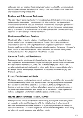 8/10
collaborate from any location. Mixed reality is particularly beneficial for complex subjects
that require visualisation and interaction, making it ideal for primary schools, universities
and vocational training centres alike.
Retailers and E-Commerce Businesses
The retail industry gains significantly from mixed reality’s ability to deliver immersive, try-
before-you-buy experiences. Online retailers can offer customers the opportunity to
visualise and interact with products in their own environments, bridging the gap between
digital browsing and physical inspection. Whether it’s fashion, homeware, electronics or
beauty, businesses of all sizes can use this technology to increase confidence in buying
decisions and drive stronger customer satisfaction.
Healthcare and Wellness Services
Mixed reality offers innovative solutions in healthcare, from remote consultations to
patient education and therapeutic interventions. Smaller clinics can provide visual
explanations to patients, while large hospitals can adopt training simulations for staff.
Imagine a wellness provider delivering guided relaxation routines that appear in the user’s
room, tailored to their emotional state. These capabilities are scalable, making mixed
reality suitable across the full spectrum of healthcare services.
Corporate Training and Development
Professional training providers and in-house learning teams can significantly enhance
their programmes with mixed reality. Imagine staff engaging with simulated environments
that replicate real-life challenges, without the cost or risk of physical setups. From
compliance training to technical upskilling, mixed reality delivers measurable benefits in
knowledge transfer and employee engagement, applicable to industries ranging from
finance to logistics.
Events, Entertainment and Media
Media agencies and event organisers are well positioned to benefit from the experiential
nature of mixed reality. Rather than relying on static campaigns or passive livestreams,
they can deliver content that responds to user location, behaviour and preferences.
Imagine a music launch that transforms a fan’s living space into an interactive stage, or
an online event where attendees walk through virtual installations. These experiences
redefine participation, whether delivered to ten people or ten thousand.
How to Start Your Mixed Reality Journey
For organisations curious about immersive technology, starting with mixed reality offers
an accessible and impactful entry point. With the right planning, development, and
execution, businesses can unlock new forms of digital engagement that go far beyond
conventional formats. The journey begins with a clear understanding of how mixed reality
can align with specific goals and grow with future needs.
 