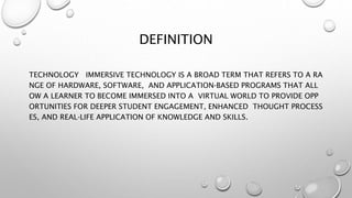 DEFINITION
TECHNOLOGY IMMERSIVE TECHNOLOGY IS A BROAD TERM THAT REFERS TO A RA
NGE OF HARDWARE, SOFTWARE, AND APPLICATION‐BASED PROGRAMS THAT ALL
OW A LEARNER TO BECOME IMMERSED INTO A VIRTUAL WORLD TO PROVIDE OPP
ORTUNITIES FOR DEEPER STUDENT ENGAGEMENT, ENHANCED THOUGHT PROCESS
ES, AND REAL‐LIFE APPLICATION OF KNOWLEDGE AND SKILLS.
 