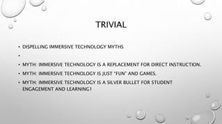 TRIVIAL
• DISPELLING IMMERSIVE TECHNOLOGY MYTHS
•
• MYTH: IMMERSIVE TECHNOLOGY IS A REPLACEMENT FOR DIRECT INSTRUCTION.
• MYTH: IMMERSIVE TECHNOLOGY IS JUST “FUN” AND GAMES.
• MYTH: IMMERSIVE TECHNOLOGY IS A SILVER BULLET FOR STUDENT
ENGAGEMENT AND LEARNING1
 