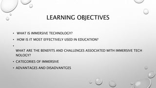 LEARNING OBJECTIVES
• WHAT IS IMMERSIVE TECHNOLOGY?
• HOW IS IT MOST EFFECTIVELY USED IN EDUCATION?
•
WHAT ARE THE BENEFITS AND CHALLENGES ASSOCIATED WITH IMMERSIVE TECH
NOLOGY?
• CATEGORIES OF IMMERSIVE
• ADVANTAGES AND DISADVANTGES
 