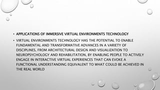 • APPLICATIONS OF IMMERSIVE VIRTUAL ENVIRONMENTS TECHNOLOGY
• VIRTUAL ENVIRONMENTS TECHNOLOGY HAS THE POTENTIAL TO ENABLE
FUNDAMENTAL AND TRANSFORMATIVE ADVANCES IN A VARIETY OF
DISCIPLINES, FROM ARCHITECTURAL DESIGN AND VISUALIZATION TO
NEUROPSYCHOLOGY AND REHABILITATION, BY ENABLING PEOPLE TO ACTIVELY
ENGAGE IN INTERACTIVE VIRTUAL EXPERIENCES THAT CAN EVOKE A
FUNCTIONAL UNDERSTANDING EQUIVALENT TO WHAT COULD BE ACHIEVED IN
THE REAL WORLD
 