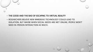 • THE GOOD AND THE BAD OF ESCAPING TO VIRTUAL REALITY
• RESEARCHERS BELIEVE NEW IMMERSIVE TECHNOLOGY COULD LEAD TO
ISOLATION, BUT MAYBE WHEN SOCIAL NEEDS ARE MET ONLINE, PEOPLE WON'T
NEED IN-PERSON INTERACTION AS MUCH.
 