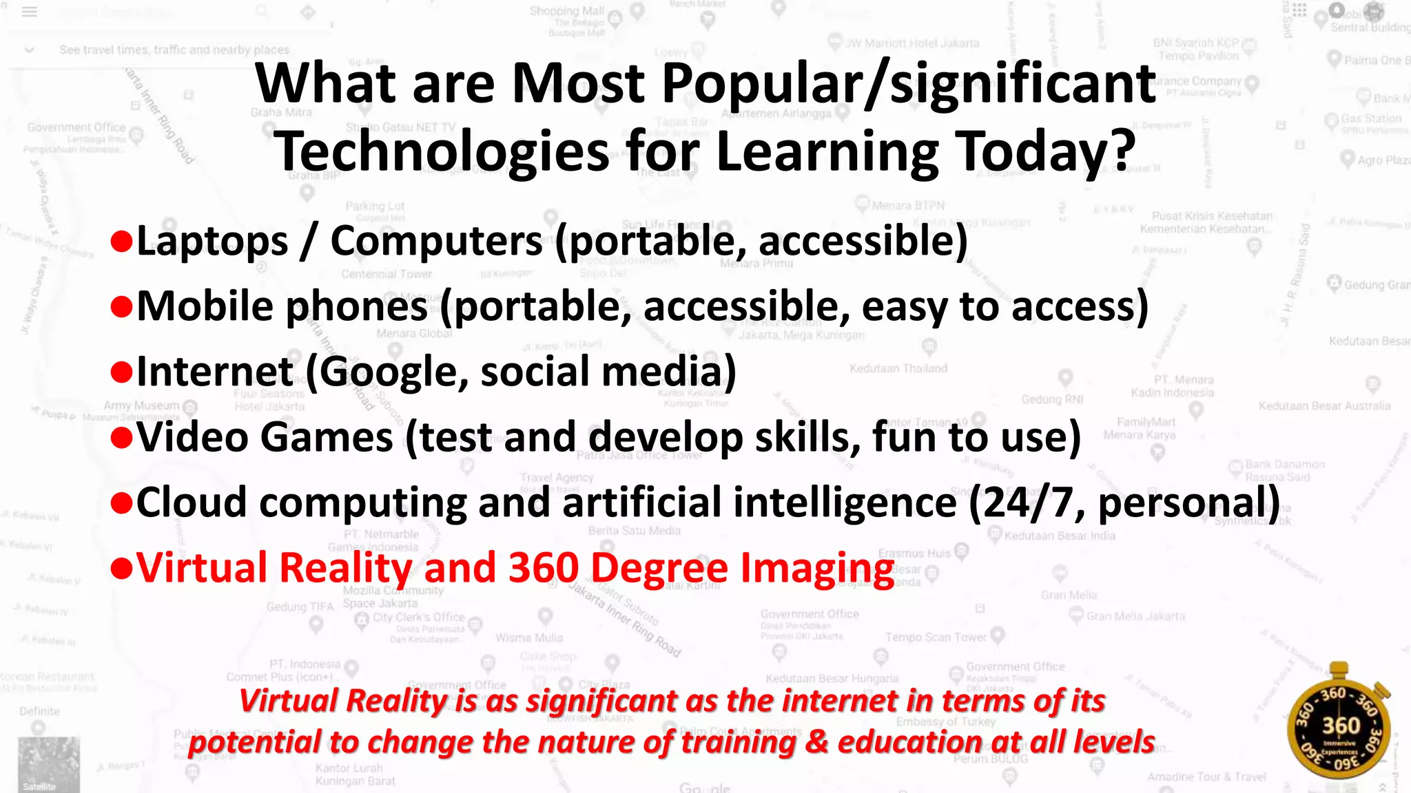 What are Most Popular/significant
Technologies for Learning Today?
Laptops / Computers (portable, accessible)
Mobile phones (portable, accessible, easy to access)
Internet (Google, social media)
Video Games (test and develop skills, fun to use)
Cloud computing and artificial intelligence (24/7, personal)
Virtual Reality and 360 Degree Imaging
Virtual Reality is as significant as the internet in terms of its
potential to change the nature of training & education at all levels
 