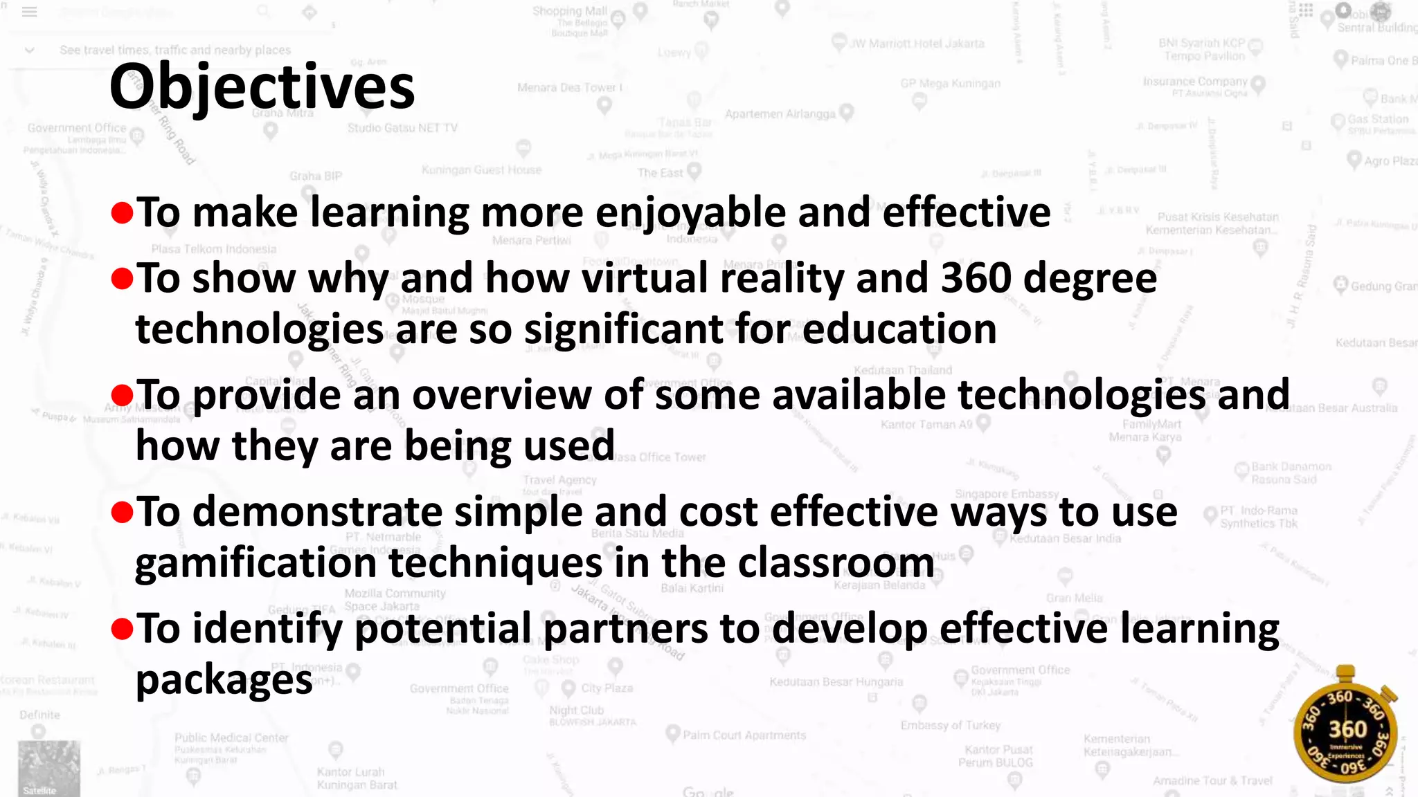 Objectives
To make learning more enjoyable and effective
To show why and how virtual reality and 360 degree
technologies are so significant for education
To provide an overview of some available technologies and
how they are being used
To demonstrate simple and cost effective ways to use
gamification techniques in the classroom
To identify potential partners to develop effective learning
packages
 