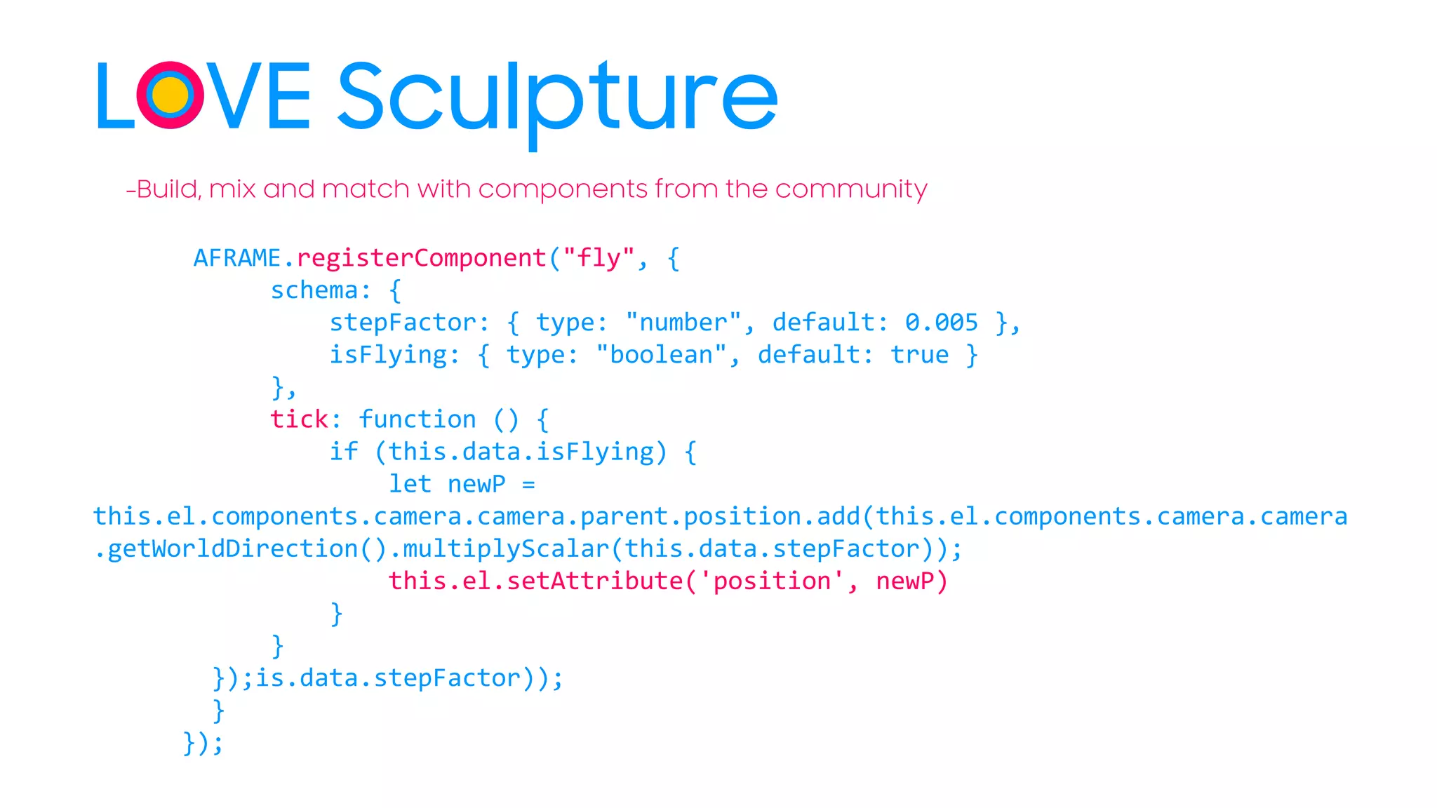 LOVE Sculpture
AFRAME.registerComponent("fly", {
schema: {
stepFactor: { type: "number", default: 0.005 },
isFlying: { type: "boolean", default: true }
},
tick: function () {
if (this.data.isFlying) {
let newP =
this.el.components.camera.camera.parent.position.add(this.el.components.camera.camera
.getWorldDirection().multiplyScalar(this.data.stepFactor));
this.el.setAttribute('position', newP)
}
}
});is.data.stepFactor));
}
});
-Build, mix and match with components from the community
 