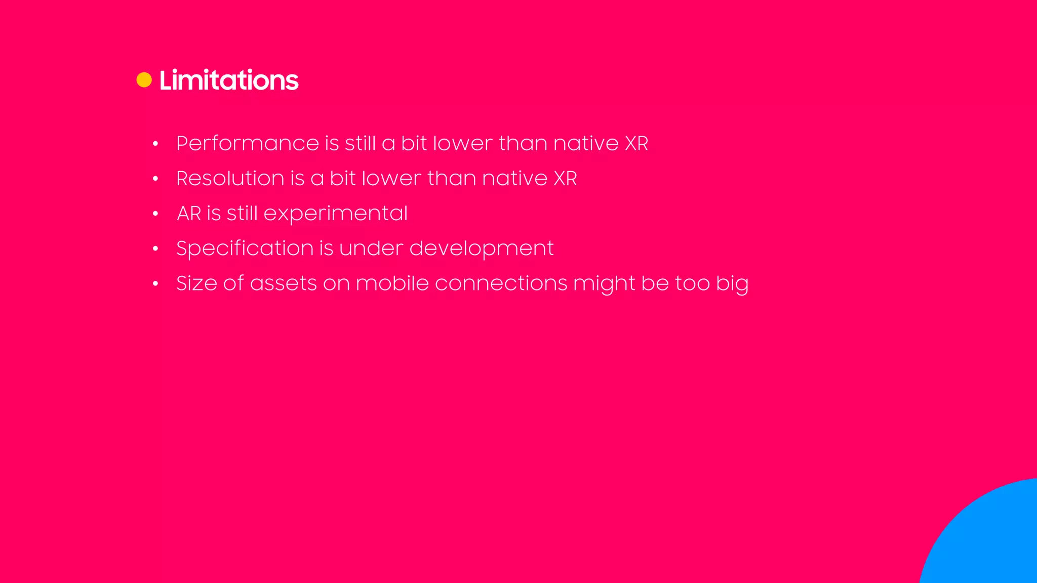 Limitations
• Performance is still a bit lower than native XR
• Resolution is a bit lower than native XR
• AR is still experimental
• Specification is under development
• Size of assets on mobile connections might be too big
 