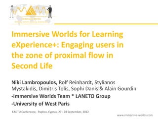 Immersive Worlds for Learning
eXperience+: Engaging users in
the zone of proximal flow in
Second Life
Niki Lambropoulos, Rolf Reinhardt, Stylianos
Mystakidis, Dimitris Tolis, Sophi Danis & Alain Gourdin
-Immersive Worlds Team * LANETO Group
-University of West Paris
EADTU Conference, Paphos, Cyprus, 27 - 28 September, 2012
                                                            www.immersive-worlds.com
 