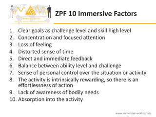 ZPF 10 Immersive Factors

1.  Clear goals as challenge level and skill high level
2.  Concentration and focused attention
3.  Loss of feeling
4.  Distorted sense of time
5.  Direct and immediate feedback
6.  Balance between ability level and challenge
7.  Sense of personal control over the situation or activity
8.  The activity is intrinsically rewarding, so there is an
    effortlessness of action
9. Lack of awareness of bodily needs
10. Absorption into the activity

                                              www.immersive-worlds.com
 