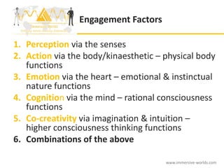 Engagement Factors

1. Perception via the senses
2. Action via the body/kinaesthetic – physical body
   functions
3. Emotion via the heart – emotional & instinctual
   nature functions
4. Cognition via the mind – rational consciousness
   functions
5. Co-creativity via imagination & intuition –
   higher consciousness thinking functions
6. Combinations of the above

                                      www.immersive-worlds.com
 