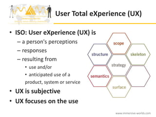 User Total eXperience (UX)

• ISO: User eXperience (UX) is
  – a person's perceptions
  – responses
  – resulting from
     • use and/or
     • anticipated use of a
     product, system or service
• UX is subjective
• UX focuses on the use
                                     www.immersive-worlds.com
 
