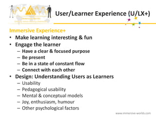 User/Learner Experience (U/LX+)

Immersive Experience+
• Make learning interesting & fun
• Engage the learner
   –   Have a clear & focused purpose
   –   Be present
   –   Be in a state of constant flow
   –   Connect with each other
• Design: Understanding Users as Learners
   –   Usability
   –   Pedagogical usability
   –   Mental & conceptual models
   –   Joy, enthusiasm, humour
   –   Other psychological factors
                                            www.immersive-worlds.com
 