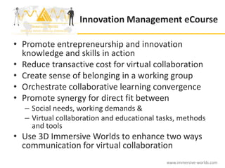 Innovation Management eCourse

• Promote entrepreneurship and innovation
  knowledge and skills in action
• Reduce transactive cost for virtual collaboration
• Create sense of belonging in a working group
• Orchestrate collaborative learning convergence
• Promote synergy for direct fit between
   – Social needs, working demands &
   – Virtual collaboration and educational tasks, methods
     and tools
• Use 3D Immersive Worlds to enhance two ways
  communication for virtual collaboration
                                             www.immersive-worlds.com
 