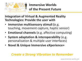 Immersive Worlds
                of the Present Future
Integration of Virtual & Augmented Reality
Technologies: Provide the user with
• Immersive multisensory stimuli (e.g.
  touching, movement capture, haptic sensor)
• Emotional channels (e.g. affective computing)
• System adaptation & interoperability (e.g.
  personalisation & multiple user interfaces)
• Novel & Unique Immersive eXperience+

    Create a Strong Vibration to Remember
                                       www.immersive-worlds.com
 