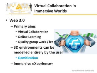 Virtual Collaboration in
                Immersive Worlds

• Web 3.0
  – Primary aims
    • Virtual Collaboration
    • Online Learning
    • Quality group work / learning
  – 3D environments can be
    modelled entirely by the user
    • Gamification
  – Immersive eXperience+
                                      www.immersive-worlds.com
 