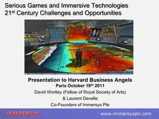 Serious Games and Immersive Technologies
21st Century Challenges and Opportunities




       Presentation to Harvard Business Angels
                   Paris October 19th 2011
         David Wortley (Fellow of Royal Society of Arts)
                       & Laurent Develle
         Immersive Technology Strategies
                Co-Founders of Immersys Pte
                 www.davidwortley.com www.immersysplc.com
 