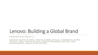 Lenovo: Building a Global Brand 
PRESENTED BY GROUP 5: 
RADHIKA GUPTA (07346) , IPSHITA VERMA (07325) , SUBHANSHU GUPTA 
(07355) , ANKIT GUPTA (07306) , DINESH AGGARWAL (07316) , AND 
NANDHAGOPAL MURALITHAR (07335) 
 