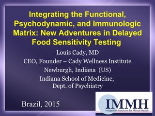 Integrating the Functional,
Psychodynamic, and Immunologic
Matrix: New Adventures in Delayed
Food Sensitivity Testing
Louis Cady, MD
CEO, Founder – Cady Wellness Institute
Newburgh, Indiana (US)
Indiana School of Medicine,
Dept. of Psychiatry
Brazil, 2015
 