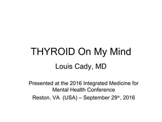 THYROID On My Mind
Louis Cady, MD
Presented at the 2016 Integrated Medicine for
Mental Health Conference
Reston, VA (USA) – September 29th
, 2016
 