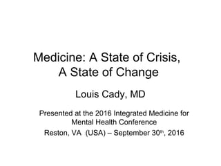 Medicine: A State of Crisis,
A State of Change
Louis Cady, MD
Presented at the 2016 Integrated Medicine for
Mental Health Conference
Reston, VA (USA) – September 30th
, 2016
 