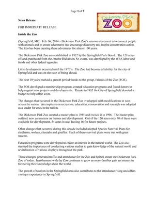 Page 1 of 2
News Release
FOR IMMEDIATE RELEASE
Inside the Zoo
(Springfield, MO) Feb. 06, 2014 – Dickerson Park Zoo’s mission statement is to connect people
with animals and to create adventures that encourage discovery and inspire conservation action.
The Zoo has been creating these adventures for almost 100 years.
The Dickerson Park Zoo was established in 1922 by the Springfield Park Board. The 120 acres
of land, purchased from the Jerome Dickerson, Sr. estate, was developed by the WPA labor and
funds and other federal agencies.
Little development occurred until the 1970’s. The Zoo had become a liability for the city of
Springfield and was on the cusp of being closed.
The next 10 years marked a growth period thanks to the group, Friends of the Zoo (FOZ).
The FOZ developed a membership program, created education programs and found donors to
help support new projects and developments. Thanks to FOZ the City of Springfield devoted a
budget to help offset costs.
The changes that occurred in the Dickerson Park Zoo overlapped with modifications in zoos
across the nation. An emphasis on recreation, education, conservation and research was adopted
as a leader for zoos in the nation.
The Dickerson Park Zoo created a master plan in 1985 and revised it in 1996. The master plan
outlined new parameters on themes and development. Out of the 120 acres only 70 of these were
available for development, 54 acres in use, leaving 16 for future projects.
Other changes that occurred during this decade included adopted Species Survival Plans for
elephants, wolves, cheetahs and giraffes. Each of these survival plans were met with great
success.
Education programs were developed to create an interest in the natural world. The Zoo also
stressed the importance of conducting various studies to gain knowledge of the natural world and
revitalization of various displays throughout the park.
These changes generated traffic and attendance for the Zoo and helped create the Dickerson Park
Zoo of today. Involvement with the Zoo continues to grow as more families gain an interest in
furthering their knowledge about the world.
The growth of tourism in the Springfield area also contributes to the attendance rising and offers
a unique experience in Springfield.
 
