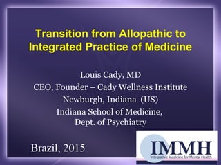 Transition from Allopathic to
Integrated Practice of Medicine
Louis Cady, MD
CEO, Founder – Cady Wellness Institute
Newburgh, Indiana (US)
Indiana School of Medicine,
Dept. of Psychiatry
Brazil, 2015
 