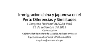 Immigracion china y japonesa en el
Perú: Diferencias y Similitudes
I Congreso Nacional ALADAA-Perú
25 de setiembre del 2019
Carlos Aquino
Coordinador del Centro de Estudios Asiáticos-UNMSM
Especialista en Economía y Política Asiática
caquinor@unmsm.edu.pe
 