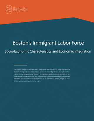 Boston's Immigrant Labor Force
Socio-Economic Characteristics and Economic Integration
This report compares the labor force integration and standard of living indicators of
Boston's immigrant workers to native-born workers and provides descriptive infor-
mation on the composition of Boston's foreign-born resident workforce and their so-
cio-economic characteristics. It also examines the relationship between labor market
outcomes and individual characteristics such as education, gender, length of resi-
dence, naturalization and national origin.
 