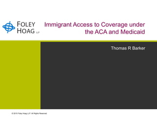 © 2015 Foley Hoag LLP. All Rights Reserved.
Immigrant Access to Coverage under
the ACA and Medicaid
Thomas R Barker
 