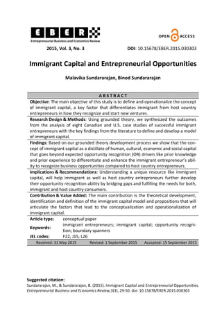 2015, Vol. 3, No. 3 DOI: 10.15678/EBER.2015.030303
Immigrant Capital and Entrepreneurial Opportunities
Malavika Sundararajan, Binod Sundararajan
A B S T R A C T
Objective: The main objective of this study is to define and operationalize the concept
of immigrant capital, a key factor that differentiates immigrant from host country
entrepreneurs in how they recognize and start new ventures.
Research Design & Methods: Using grounded theory, we synthesized the outcomes
from the analysis of eight Canadian and U.S. case studies of successful immigrant
entrepreneurs with the key findings from the literature to define and develop a model
of immigrant capital.
Findings: Based on our grounded theory development process we show that the con-
cept of immigrant capital as a distillate of human, cultural, economic and social capital
that goes beyond expected opportunity recognition (OR) drivers like prior knowledge
and prior experience to differentiate and enhance the immigrant entrepreneur’s abil-
ity to recognize business opportunities compared to host country entrepreneurs.
Implications & Recommendations: Understanding a unique resource like immigrant
capital, will help immigrant as well as host country entrepreneurs further develop
their opportunity recognition ability by bridging gaps and fulfilling the needs for both,
immigrant and host country consumers.
Contribution & Value Added: The main contribution is the theoretical development,
identification and definition of the immigrant capital model and propositions that will
articulate the factors that lead to the conceptualization and operationalization of
immigrant capital.
Article type: conceptual paper
Keywords:
immigrant entrepreneurs; immigrant capital; opportunity recogni-
tion; boundary spanners
JEL codes: F22, J15, L26
Received: 31 May 2015 Revised: 1 September 2015 Accepted: 15 September 2015
Suggested citation:
Sundararajan, M., & Sundararajan, B. (2015). Immigrant Capital and Entrepreneurial Opportunities.
Entrepreneurial Business and Economics Review,3(3), 29-50. doi: 10.15678/EBER.2015.030303
 