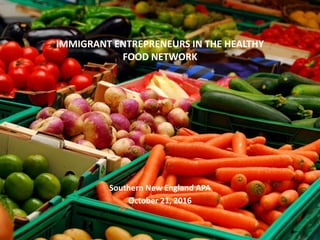 IMMIGRANT ENTREPRENEURS IN THE HEALTHY
FOOD NETWORK
Southern New England APA
October 21, 2016
 