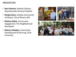 PRESENTERS
• Ron Fishman, Healthy Chelsea,
Massachusetts General Hospital
• Dimple Rana, Healthy Community
Initiatives, City of Revere, MA
• Melissa Walsh, Community
Engagement, The Neighborhood
Developers
• Kathryn Madden, Community
Development & Planning, Clark
University
 