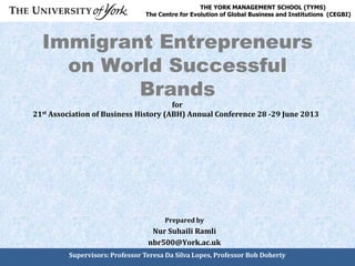 Immigrant Entrepreneurs
on World Successful
Brands
Prepared by
Nur Suhaili Ramli
nbr500@York.ac.uk
THE YORK MANAGEMENT SCHOOL (TYMS)
The Centre for Evolution of Global Business and Institutions (CEGBI)
Supervisors: Professor Teresa Da Silva Lopes, Professor Bob Doherty
for
21st Association of Business History (ABH) Annual Conference 28 -29 June 2013
 