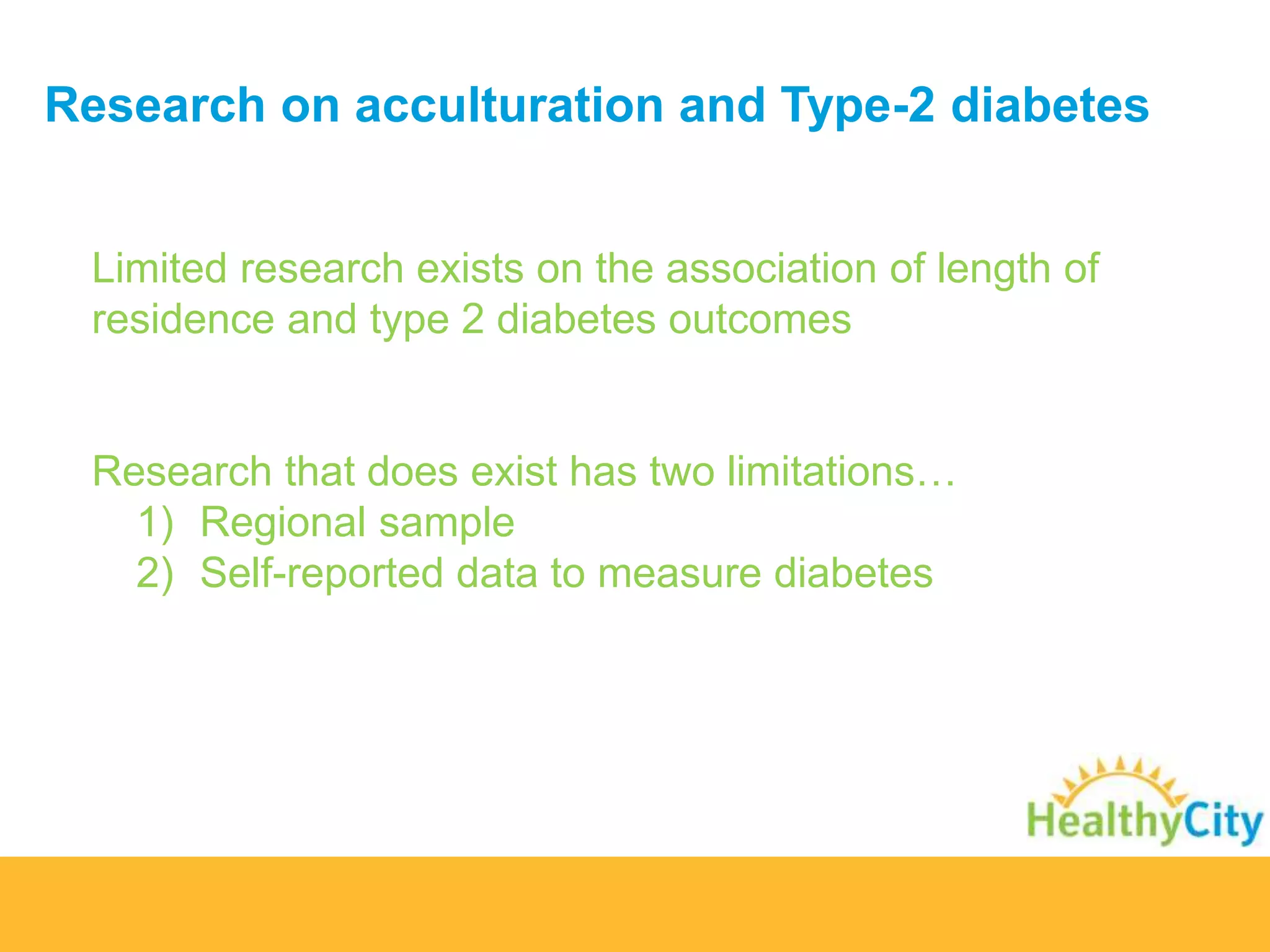 Research on acculturation and Type-2 diabetes 
Limited research exists on the association of length of 
residence and type 2 diabetes outcomes 
Research that does exist has two limitations… 
1) Regional sample 
2) Self-reported data to measure diabetes 
 