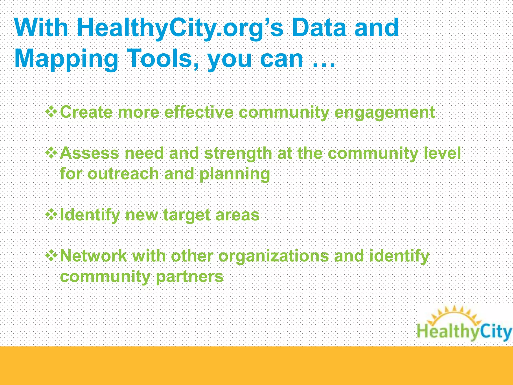 With HealthyCity.org’s Data and 
Mapping Tools, you can … 
Create more effective community engagement 
Assess need and strength at the community level 
for outreach and planning 
Identify new target areas 
Network with other organizations and identify 
community partners 
 