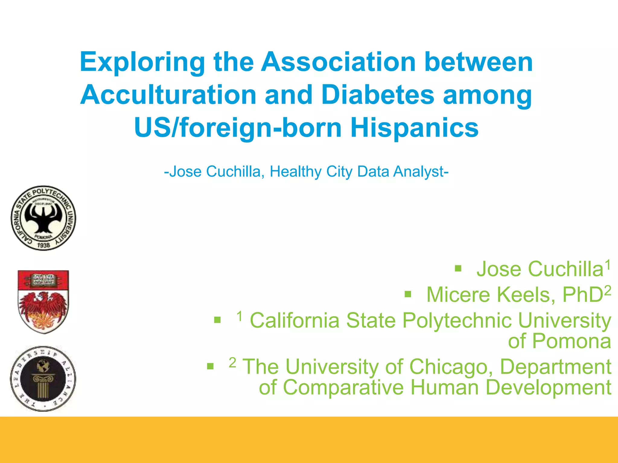 Exploring the Association between 
Acculturation and Diabetes among 
US/foreign-born Hispanics 
-Jose Cuchilla, Healthy City Data Analyst- 
 Jose Cuchilla1 
 Micere Keels, PhD2 
 1 California State Polytechnic University 
of Pomona 
 2 The University of Chicago, Department 
of Comparative Human Development 
 