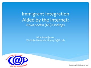 Immigrant Integration
Aided by the Internet:
  Nova Scotia (NS) Findings


            Nick Kasteljanov,
  Wolfville Memorial Library C@P Lab




                                       Tools for Life Conference 2012
 
