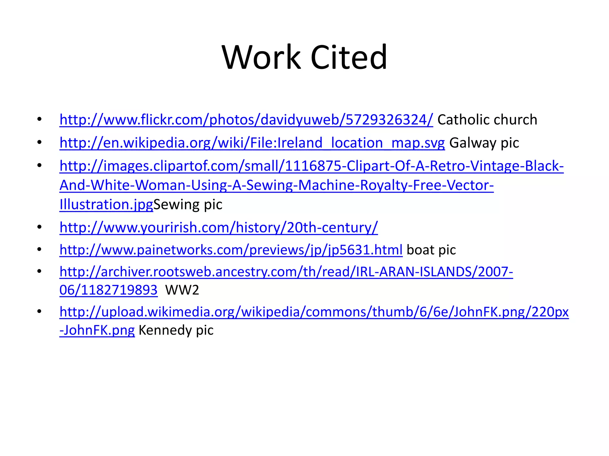 Work Cited
• http://www.flickr.com/photos/davidyuweb/5729326324/ Catholic church
• http://en.wikipedia.org/wiki/File:Ireland_location_map.svg Galway pic
• http://images.clipartof.com/small/1116875-Clipart-Of-A-Retro-Vintage-Black-
And-White-Woman-Using-A-Sewing-Machine-Royalty-Free-Vector-
Illustration.jpgSewing pic
• http://www.yourirish.com/history/20th-century/
• http://www.painetworks.com/previews/jp/jp5631.html boat pic
• http://archiver.rootsweb.ancestry.com/th/read/IRL-ARAN-ISLANDS/2007-
06/1182719893 WW2
• http://upload.wikimedia.org/wikipedia/commons/thumb/6/6e/JohnFK.png/220px
-JohnFK.png Kennedy pic