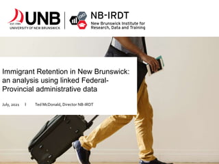 Immigrant Retention in New Brunswick:
an analysis using linked Federal-
Provincial administrative data
July, 2021 l Ted McDonald, Director NB-IRDT
 