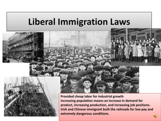 Liberal Immigration Laws
Provided cheap labor for industrial growth
Increasing population means an increase in demand for
product, increasing production, and increasing job positions.
Irish and Chinese immigrant built the railroads for low pay and
extremely dangerous conditions.
 
