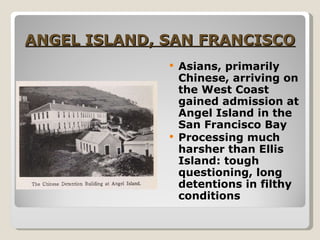 ANGEL ISLAND, SAN FRANCISCO Asians, primarily Chinese, arriving on the West Coast gained admission at Angel Island in the San Francisco Bay Processing much harsher than Ellis Island: tough questioning, long detentions in filthy conditions 