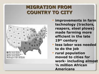 MIGRATION FROM  COUNTRY TO CITY improvements in farm technology (tractors, reapers, steel plows) made farming more efficient in the late 19 th  century less labor was needed to do the job rural population moved to cities for work- including almost ¼ million African Americans 