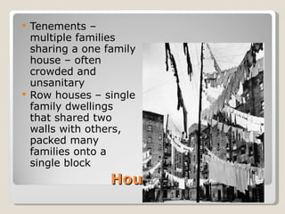 Housing Tenements – multiple families sharing a one family house – often crowded and unsanitary Row houses – single family dwellings that shared two walls with others, packed many families onto a single block 