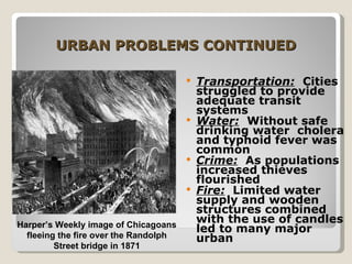 URBAN PROBLEMS CONTINUED Transportation:   Cities struggled to provide adequate transit systems Water:   Without safe drinking water  cholera and typhoid fever was common Crime:   As populations increased thieves flourished Fire:   Limited water supply and wooden structures combined with the use of candles led to many major urban Harper’s Weekly image of Chicagoans fleeing the fire over the Randolph Street bridge in 1871 